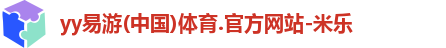 yy易游(中国)体育.官方网站-米乐